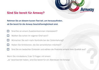 NUTRITION
BEAUT Y
HOME
YOUR BUSINESSSind Sie bereit für Amway?
Nehmen Sie an diesem kurzen Test teil, um herauszunden,
ob Sie bereit für die Amway Geschäftsmöglichkeit sind.
Sind Sie an einem Zusatzeinkommen interessiert?
Wollten Sie schon ihr eigener Chef sein?
Wünschen Sie sich mehr Kontrolle bei der Zeiteinteilung?
Haben Sie Ambitionen, die Sie verwirklichen möchten?
Sind Sie ein bedachter Einkäufer und wählen die Produkte anhand ihrer Qualität aus?
Wenn Sie mindestens 3 der 5 Fragen mit einem
„Ja“ beantwortet haben, sind Sie bereit für ein Abenteuer mit Amway!
 