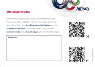 Ihre Entscheidung
Kontaktieren Sie jetzt den Amway Geschäftspartner, der
Ihnen diesen Flyer gegeben hat, um mehr über die Amway
Geschäftsmöglichkeit, Ihre Einstiegsmöglichkeiten und die
Schnellstart Rabatte zu erfahren – oder besuchen Sie
www.amway.de bzw. www.amway.at, um online einzusteigen.
Adressfeld:
117329D103/2014
DE
AT
NUTRITION
BEAUT Y
HOME
YOUR BUSINESS
 