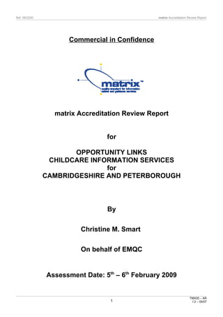 Ref: 08/2200 matrix Accreditation Review Report
Commercial in Confidence
matrix Accreditation Review Report
for
OPPORTUNITY LINKS
CHILDCARE INFORMATION SERVICES
for
CAMBRIDGESHIRE AND PETERBOROUGH
By
Christine M. Smart
On behalf of EMQC
Assessment Date: 5th
– 6th
February 2009
TMX05 – AR
I 2 – 05/071
 
