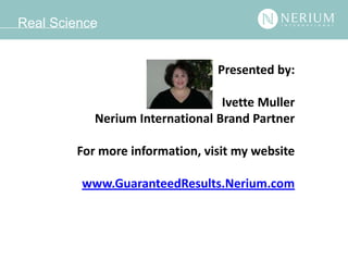 Real Science


                                Presented by:

                                 Ivette Muller
           Nerium International Brand Partner

        For more information, visit my website

         www.GuaranteedResults.Nerium.com
 