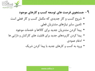 10
9-‫موجود‬ ‫كارهاي‬ ‫و‬ ‫كسب‬ ‫توسعه‬ ‫هاي‬ ‫فرصت‬ ‫جستجوي‬
•‫است‬ ‫فعلي‬ ‫كار‬ ‫و‬ ‫كسب‬ ‫مكمل‬ ‫كه‬ ‫جديدي‬ ‫كار‬ ‫و‬ ‫كسب‬ ‫شروع‬
•‫فعلي‬ ‫مشتريان‬ ‫نيازهاي‬ ‫ساير‬ ‫تامين‬
•‫موجود‬ ‫خدمات‬ ‫و‬ ‫كاالها‬ ‫براي‬ ‫جديد‬ ‫مشتريان‬ ‫كردن‬ ‫پيدا‬
•‫دارايي‬ ‫و‬ ‫كاركنان‬ ‫هاي‬ ‫قابليت‬ ‫براي‬ ‫جديد‬ ‫كاربردهاي‬ ‫كردن‬ ‫پيدا‬‫ها‬
•‫عمودي‬ ‫ادغام‬
•‫شريك‬ ‫كردن‬ ‫پيدا‬ ‫با‬ ‫جديد‬ ‫كارهاي‬ ‫و‬ ‫كسب‬ ‫به‬ ‫ورود‬
 