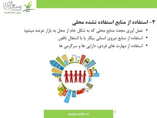 4
3-‫محلي‬ ‫نشده‬ ‫استفاده‬ ‫منابع‬ ‫از‬ ‫استفاده‬
•‫ميشود‬ ‫عرضه‬ ‫بازار‬ ‫به‬ ‫محل‬ ‫از‬ ‫خام‬ ‫شكل‬ ‫به‬ ‫كه‬ ‫محلي‬ ‫منابع‬ ‫مجدد‬ ‫آوري‬ ‫عمل‬
•‫ناقص‬ ‫اشتغال‬ ‫با‬ ‫يا‬ ‫بيكار‬ ‫انساني‬ ‫نيروي‬ ‫منابع‬ ‫از‬ ‫استفاده‬
•‫ها‬ ‫سرگرمي‬ ‫و‬ ‫ها‬ ‫دارايي‬ ،‫فردي‬ ‫هاي‬ ‫مهارت‬ ‫از‬ ‫استفاده‬
 