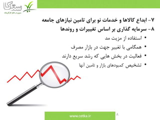 8
7-‫جامعه‬ ‫نيازهاي‬ ‫تامين‬ ‫براي‬ ‫نو‬ ‫خدمات‬ ‫و‬ ‫كاالها‬ ‫ابداع‬
8-‫روندها‬ ‫و‬ ‫تغييرات‬ ‫اساس‬ ‫بر‬ ‫گذاري‬ ‫سرمايه‬
•‫مد‬ ‫مزيت‬ ‫از‬ ‫استفاده‬
•‫مصرف‬ ‫بازار‬ ‫در‬ ‫جهت‬ ‫تغيير‬ ‫با‬ ‫همگامي‬
•‫دارند‬ ‫سريع‬ ‫رشد‬ ‫كه‬ ‫هايي‬ ‫بخش‬ ‫در‬ ‫فعاليت‬
•‫تشخيص‬‫آنها‬ ‫تامين‬ ‫و‬ ‫بازار‬ ‫كمبودهاي‬
 