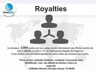 Royalties
Ao alcançar 4.000 pontos em sua equipe menor diariamente por 20 dias dentro do
mês o afiliado receberá 1% do faturamento liquido da Empresa
Como bônus extra divididos igualmente entre todos que alcançarem a meta.
*Para receber comissões binárias e residuais é necessário estar
Qualificado com um afiliado na direita e outro na
esquerda
(Afiliados Diretos) ativação mensal U$ 60.00
 