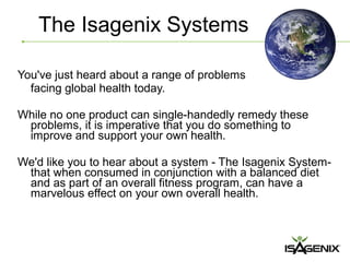 The Isagenix Systems

You've just heard about a range of problems
  facing global health today.

While no one product can single-handedly remedy these
 problems, it is imperative that you do something to
 improve and support your own health.

We'd like you to hear about a system - The Isagenix System-
 that when consumed in conjunction with a balanced diet
 and as part of an overall fitness program, can have a
 marvelous effect on your own overall health.
 