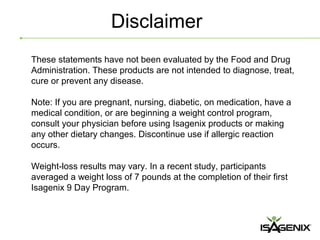 Disclaimer
These statements have not been evaluated by the Food and Drug
Administration. These products are not intended to diagnose, treat,
cure or prevent any disease.

Note: If you are pregnant, nursing, diabetic, on medication, have a
medical condition, or are beginning a weight control program,
consult your physician before using Isagenix products or making
any other dietary changes. Discontinue use if allergic reaction
occurs.

Weight-loss results may vary. In a recent study, participants
averaged a weight loss of 7 pounds at the completion of their first
Isagenix 9 Day Program.
 