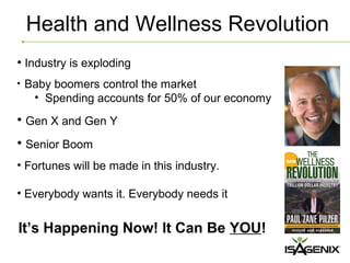 Health and Wellness Revolution
• Industry is exploding
•   Baby boomers control the market
     • Spending accounts for 50% of our economy
• Gen X and Gen Y
• Senior Boom
• Fortunes will be made in this industry.

• Everybody wants it. Everybody needs it


It’s Happening Now! It Can Be YOU!
 