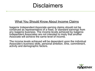Disclaimers

    What You Should Know About Income Claims
Isagenix Independent Associate earning claims should not be
construed as representative of a fixed, or standard earnings from
any Isagenix business. The income levels achieved by Isagenix
Independent Associates are not intended to imply that another
Associate will achieve the same level of income.
The income levels achieved will be dependent upon the individual
Associate’s business skills, personal ambition, time, commitment,
activity and demographic factors.
 
