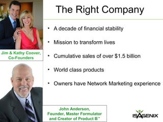 The Right Company
                      • A decade of financial stability

                      • Mission to transform lives
Jim & Kathy Coover,
   Co-Founders        • Cumulative sales of over $1.5 billion

                      • World class products

                      • Owners have Network Marketing experience



                            John Anderson,
                      Founder, Master Formulator
                       and Creator of Product B™
 