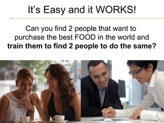 It’s Easy and it WORKS!
      Can you find 2 people that want to
  purchase the best FOOD in the world and
train them to find 2 people to do the same?
 