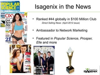 Isagenix in the News
• Ranked #44 globally in $100 Million Club
      Direct Selling News (April 2012 issue)


• Ambassador to Network Marketing

• Featured in Popular Science, Prosper,
  Elle and more
 