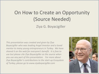 On How to Create an Opportunity
(Source Needed)
Ziya G. Boyacigiller
This presentation was created and given by Ziya
Boyacigiller who was leading Angel Investor and a loved
mentor to many young entrepreneurs in Turkey. We have
shared it on the web for everyone’s benefit. It is free to
use but please cite Ziya Boyacigiller as the source when
you use any part of this presentation. For more about
Ziya Boyacigiller’s contributions to the start-up Ecosystem
of Turkey, please go to www.ziyaboyacigiller.com
 