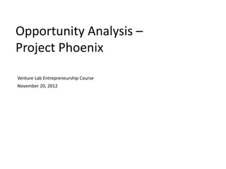 Opportunity Analysis –
Project Phoenix

Venture Lab Entrepreneurship Course
November 20, 2012
 