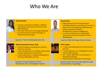 Who We Are

Supriya Kurpad                                      Prasad Parigi
                                                    • Highly experienced IT Professional with
• 2yrs exp as Associate Consultant , Software          incredible experience acquired over the years in
  Development with Oracle Financial Services           diverse areas encompassing Global Business
• MBA Marketing                                        Delivery, Enterprise Software
• Microsoft Internship in Technology Marketing         Development, Customer Engagement
• Currently working at Product Manager of           • 4.5 years of experience in Leading EMC
  Wisdomleaf Technologies                              Documentum Product (Enterprise Content
                                                       Management)
Expertise: Product Marketing, Business Dev.         Expertise: Web technology, Database Design.

Nikhil Swaminathan (Team Lead)                      Rahul Joseph
• 4 years of experience working for consumer        • ~2 years consulting experience with Deutsche
  electronics startups.                               Post DHL
• 2 years of experience as a Product Lead working   • 2 years experience as a management trainee
  between Development and UX roles.                   with the Maersk group
• 3 years experience as a Software Developer for    • B.A. in Math, MBA with a concentration in
  Android and BlackBerry phones.                      Marketing & Strategy
                                                    • Passionate about Education & Technology
Expertise: Computer Engineer, Product               Expertise: SCM, Key Account Management, Sales
Development, HCI, Learning Mgmt. Systems.           Force Excellence, Org.Strategy
 