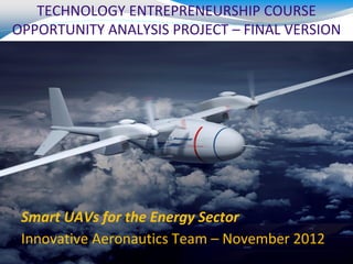 TECHNOLOGY ENTREPRENEURSHIP COURSE
OPPORTUNITY ANALYSIS PROJECT – FINAL VERSION




 Smart UAVs for the Energy Sector
 Innovative Aeronautics Team – November 2012
 