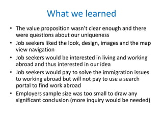 What we learned
• The value proposition wasn’t clear enough and there
were questions about our uniqueness
• Job seekers liked the look, design, images and the map
view navigation
• Job seekers would be interested in living and working
abroad and thus interested in our idea
• Job seekers would pay to solve the immigration issues
to working abroad but will not pay to use a search
portal to find work abroad
• Employers sample size was too small to draw
significant conclusion (more inquiry would be needed)

 