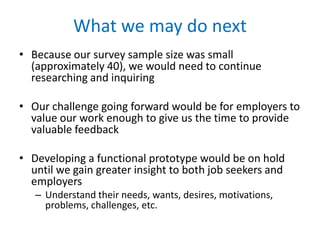 What we may do next
• Because our survey sample size was small we would
need to continue researching and inquiring
• Our challenge going forward would be for employers to
value our work enough to give us the time to provide
valuable feedback
• Developing a functional prototype would be on hold
until we gain greater insight to both job seekers and
employers
– Understand their needs, wants, desires, motivations,
problems, challenges, etc.

 