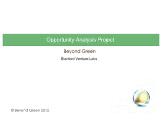 Opportunity Analysis Project

                        Beyond Green
                       Stanford Venture-Labs




© Beyond Green 2012
 