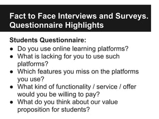 Fact to Face Interviews and Surveys.
Questionnaire Highlights
Students Questionnaire:
● Do you use online learning platforms?
● What is lacking for you to use such
platforms?
● Which features you miss on the platforms
you use?
● What kind of functionality / service / offer
would you be willing to pay?
● What do you think about our value
proposition for students?
 