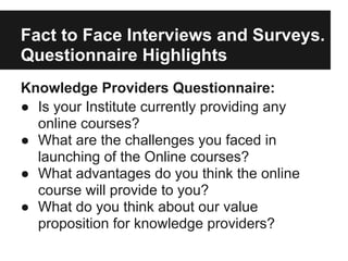 Fact to Face Interviews and Surveys.
Questionnaire Highlights
Knowledge Providers Questionnaire:
● Is your Institute currently providing any
online courses?
● What are the challenges you faced in
launching of the Online courses?
● What advantages do you think the online
course will provide to you?
● What do you think about our value
proposition for knowledge providers?
 