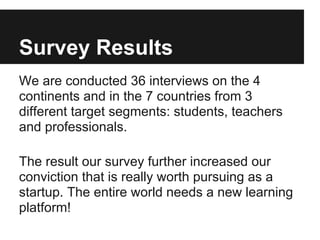 Survey Results
We are conducted 36 interviews on the 4
continents and in the 7 countries from 3
different target segments: students, teachers
and professionals.
The result our survey further increased our
conviction that is really worth pursuing as a
startup. The entire world needs a new learning
platform!
 