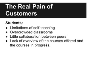 The Real Pain of
Customers
Students:
● Limitations of self-teaching
● Overcrowded classrooms
● Little collaboration between peers
● Lack of overview of the courses offered and
the courses in progress.
 