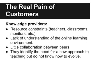 The Real Pain of
Customers
Knowledge providers:
● Resource constraints (teachers, classrooms,
monitors, etc.).
● Lack of understanding of the online learning
environment.
● Little collaboration between peers
● They identify the need for a new approach to
teaching but do not know how to evolve.
 