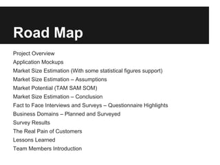 Road Map
Project Overview
Application Mockups
Market Size Estimation (With some statistical figures support)
Market Size Estimation – Assumptions
Market Potential (TAM SAM SOM)
Market Size Estimation – Conclusion
Fact to Face Interviews and Surveys – Questionnaire Highlights
Business Domains – Planned and Surveyed
Survey Results
The Real Pain of Customers
Lessons Learned
Team Members Introduction
 