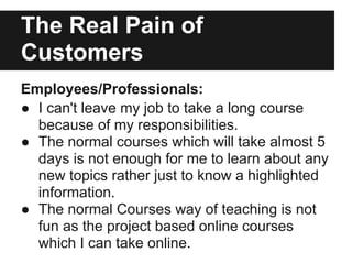 The Real Pain of
Customers
Employees/Professionals:
● I can't leave my job to take a long course
because of my responsibilities.
● The normal courses which will take almost 5
days is not enough for me to learn about any
new topics rather just to know a highlighted
information.
● The normal Courses way of teaching is not
fun as the project based online courses
which I can take online.
 