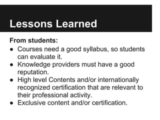 Lessons Learned
From students:
● Courses need a good syllabus, so students
can evaluate it.
● Knowledge providers must have a good
reputation.
● High level Contents and/or internationally
recognized certification that are relevant to
their professional activity.
● Exclusive content and/or certification.
 