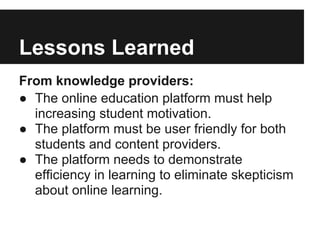 Lessons Learned
From knowledge providers:
● The online education platform must help
increasing student motivation.
● The platform must be user friendly for both
students and content providers.
● The platform needs to demonstrate
efficiency in learning to eliminate skepticism
about online learning.
 