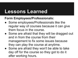 Lessons Learned
Form Employees/Professionals:
● Some employees/Professionals like the
regular way of courses because it can give
them focus in the course.
● Some are afraid that they will be dragged out
and in from the course from their
management to fix some issues because
they can play the course at anytime.
● Some are afraid they won't be able to take
day off for the course so they got to do it
after working hours.
 