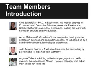 Team Members
Introduction
Olya Zakharova – Ph.D. in Economics, two master degrees in
Economics and Computer Sciences, Associate Professor in
Kharkov National University of Economics, leading the team with
her vision of future quality education.
Azhar Mateen – Co-founder of three companies, having master
degrees in business and computer sciences, he is backed-up by a
diversified business & technologies experience.
João Teixeira Soares – A valuable team member supporting by
providing his IT expertise from Germany.
Auguste Yeboue – Adding to the team geographic and skills
diversity. An experienced African IT project manager who did an
MBA to add fun to his life !
 