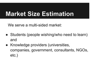 Market Size Estimation
We serve a multi-sided market:
● Students (people wishing/who need to learn)
and
● Knowledge providers (universities,
companies, government, consultants, NGOs,
etc.)
 