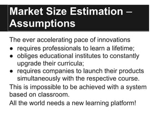 Market Size Estimation –
Assumptions
The ever accelerating pace of innovations
● requires professionals to learn a lifetime;
● obliges educational institutes to constantly
upgrade their curricula;
● requires companies to launch their products
simultaneously with the respective course.
This is impossible to be achieved with a system
based on classroom.
All the world needs a new learning platform!
 