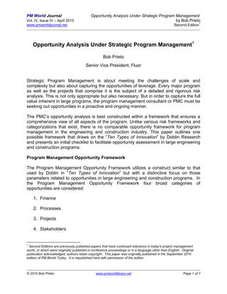 PM World Journal Opportunity Analysis Under Strategic Program Management
Vol. IV, Issue IV – April 2015 by Bob Prieto
www.pmworldjournal.net Second Edition
1
© 2010 Bob Prieto www.pmworldlibrary.net Page 1 of 7
Opportunity Analysis Under Strategic Program Management1
Bob Prieto
Senior Vice President, Fluor
Strategic Program Management is about meeting the challenges of scale and
complexity but also about capturing the opportunities of leverage. Every major program
as well as the projects that comprise it is the subject of a detailed and rigorous risk
analysis. This is not only appropriate but also necessary. But in order to capture the full
value inherent in large programs, the program management consultant or PMC must be
seeking out opportunities in a proactive and ongoing manner.
The PMC’s opportunity analysis is best constructed within a framework that ensures a
comprehensive view of all aspects of the program. Unlike various risk frameworks and
categorizations that exist, there is no comparable opportunity framework for program
management in the engineering and construction industry. This paper outlines one
possible framework that draws on the “Ten Types of Innovation” by Doblin Research
and presents an initial checklist to facilitate opportunity assessment in large engineering
and construction programs.
Program Management Opportunity Framework
The Program Management Opportunity Framework utilizes a construct similar to that
used by Doblin in “Ten Types of Innovation” but with a distinctive focus on those
parameters related to opportunities in large engineering and construction programs. In
the Program Management Opportunity Framework four broad categories of
opportunities are considered:
1. Finance
2. Processes
3. Projects
4. Stakeholders
1
Second Editions are previously published papers that have continued relevance in today’s project management
world, or which were originally published in conference proceedings or in a language other than English. Original
publication acknowledged; authors retain copyright. This paper was originally published in the September 2010
edition of PM World Today. It is republished here with permission of the author.
 