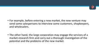 • For example, before entering a new market, the new venture may
send some salespersons to interview some customers, shopkeepers,
and wholesalers.
• The other hand, the large corporation may engage the services of a
market-research firm and carry out a thorough investigation of the
potential and the problems of the new market.
 