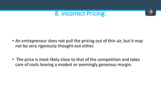 8. Incorrect Pricing:
• An entrepreneur does not pull the pricing out of thin air, but it may
not be very rigorously thought-out either.
• The price is most likely close to that of the competition and takes
care of costs leaving a modest or seemingly generous margin.
 