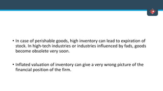• In case of perishable goods, high inventory can lead to expiration of
stock. In high-tech industries or industries influenced by fads, goods
become obsolete very soon.
• Inflated valuation of inventory can give a very wrong picture of the
financial position of the firm.
 