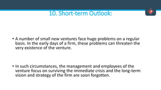 10. Short-term Outlook:
• A number of small new ventures face huge problems on a regular
basis. In the early days of a firm, these problems can threaten the
very existence of the venture.
• In such circumstances, the management and employees of the
venture focus on surviving the immediate crisis and the long-term
vision and strategy of the firm are soon forgotten.
 