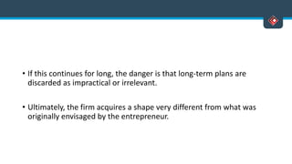 • If this continues for long, the danger is that long-term plans are
discarded as impractical or irrelevant.
• Ultimately, the firm acquires a shape very different from what was
originally envisaged by the entrepreneur.
 
