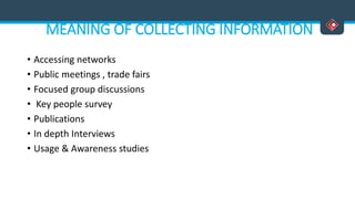 MEANING OF COLLECTING INFORMATION
• Accessing networks
• Public meetings , trade fairs
• Focused group discussions
• Key people survey
• Publications
• In depth Interviews
• Usage & Awareness studies
 