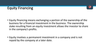 Equity Financing
• Equity ﬁnancing means exchanging a portion of the ownership of the
business for a financial investment in the business. The ownership
stake resulting from an equity investment allows the investor to share
in the company’s proﬁts.
• Equity involves a permanent investment in a company and is not
repaid by the company at a later date.
 