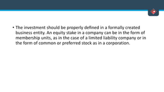 • The investment should be properly deﬁned in a formally created
business entity. An equity stake in a company can be in the form of
membership units, as in the case of a limited liability company or in
the form of common or preferred stock as in a corporation.
 