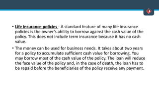 • Life insurance policies - A standard feature of many life insurance
policies is the owner’s ability to borrow against the cash value of the
policy. This does not include term insurance because it has no cash
value.
• The money can be used for business needs. It takes about two years
for a policy to accumulate sufﬁcient cash value for borrowing. You
may borrow most of the cash value of the policy. The loan will reduce
the face value of the policy and, in the case of death, the loan has to
be repaid before the beneﬁciaries of the policy receive any payment.
 