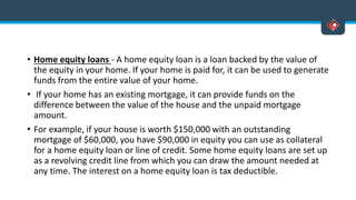 • Home equity loans - A home equity loan is a loan backed by the value of
the equity in your home. If your home is paid for, it can be used to generate
funds from the entire value of your home.
• If your home has an existing mortgage, it can provide funds on the
difference between the value of the house and the unpaid mortgage
amount.
• For example, if your house is worth $150,000 with an outstanding
mortgage of $60,000, you have $90,000 in equity you can use as collateral
for a home equity loan or line of credit. Some home equity loans are set up
as a revolving credit line from which you can draw the amount needed at
any time. The interest on a home equity loan is tax deductible.
 