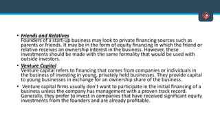 • Friends and Relatives
Founders of a start-up business may look to private ﬁnancing sources such as
parents or friends. It may be in the form of equity ﬁnancing in which the friend or
relative receives an ownership interest in the business. However, these
investments should be made with the same formality that would be used with
outside investors.
• Venture Capital
Venture capital refers to ﬁnancing that comes from companies or individuals in
the business of investing in young, privately held businesses. They provide capital
to young businesses in exchange for an ownership share of the business.
• Venture capital ﬁrms usually don’t want to participate in the initial ﬁnancing of a
business unless the company has management with a proven track record.
Generally, they prefer to invest in companies that have received signiﬁcant equity
investments from the founders and are already proﬁtable.
 