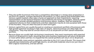 • They also prefer businesses that have a competitive advantage or a strong value proposition in
the form of a patent, a proven demand for the product, or a very special (and protectable) idea.
Venture capital investors often take a hands-on approach to their investments, requiring
representation on the board of directors and sometimes the hiring of managers. Venture capital
investors can provide valuable guidance and business advice. However, they are looking for
substantial returns on their investments and their objectives may be at cross purposes with those
of the founders. They are often focused on short-term gain.
• Venture capital ﬁrms are usually focused on creating an investment portfolio of businesses with
high-growth potential resulting in high rates of returns. These businesses are often high-risk
investments. They may look for annual returns of 25 to 30 percent on their overall investment
portfolio.
• Because these are usually high-risk business investments, they want investments with expected
returns of 50 percent or more. Assuming that some business investments will return 50 percent
or more while others will fail, it is hoped that the overall portfolio will return 25 to 30 percent.
• More speciﬁcally, many venture capitalists subscribe to the 2-6-2 rule of thumb. This means that
typically two investments will yield high returns, six will yield moderate returns (or just return
their original investment), and two will fail.
 