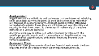 • Angel Investors
Angel investors are individuals and businesses that are interested in helping
small businesses survive and grow. So their objective may be more than
just focusing on economic returns. Although angel investors often have
somewhat of a mission focus, they are still interested in proﬁtability and
security for their investment. So they may still make many of the same
demands as a venture capitalist.
• Angel investors may be interested in the economic development of a
speciﬁc geographic area in which they are located. Angel investors may
focus on earlier stage ﬁnancing and smaller financing amounts than
venture capitalists.
• Government Grants
Federal and state governments often have ﬁnancial assistance in the form
of grants and/or tax credits for start-up or expanding businesses.
 