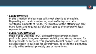 • Equity Offerings
In this situation, the business sells stock directly to the public.
Depending on the circumstances, equity offerings can raise
substantial amounts of funds. The structure of the offering can take
many forms and requires careful oversight by the company’s legal
representative.
• Initial Public Offerings
Initial Public Offerings (IPOs) are used when companies have
proﬁtable operations, management stability, and strong demand for
their products or services. This generally doesn’t happen until compa-
nies have been in business for several years. To get to this point, they
usually will raise funds privately one or more times.
 